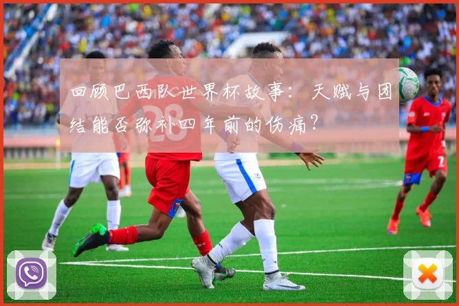 回顾巴西队世界杯故事:天赋与团结能否弥补四年前的伤痛?