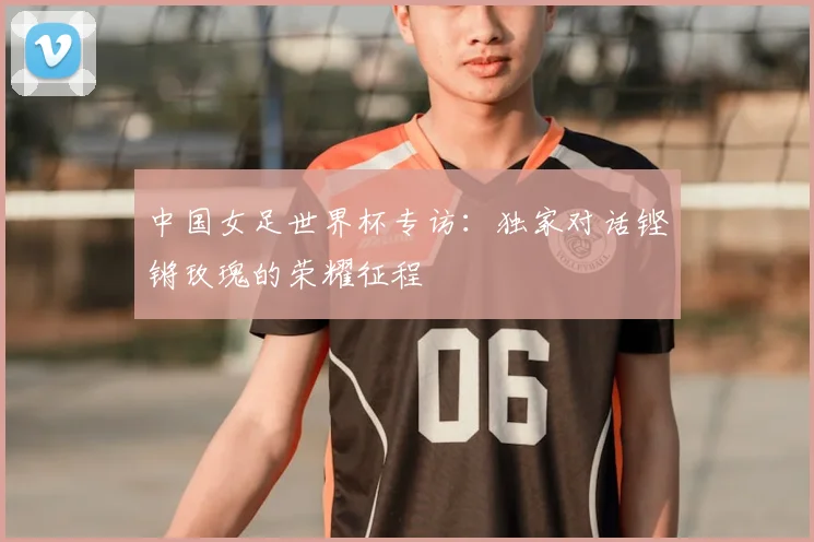 中国女足世界杯专访：独家对话铿锵玫瑰的荣耀征程