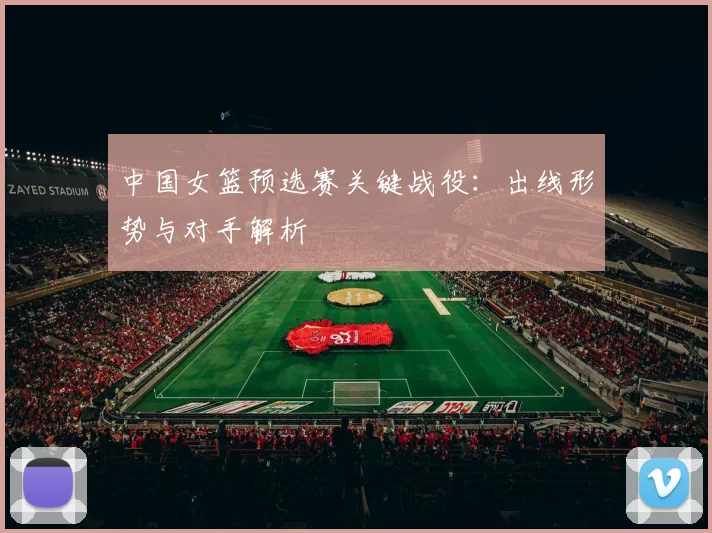 中国女篮预选赛关键战役：出线形势与对手解析