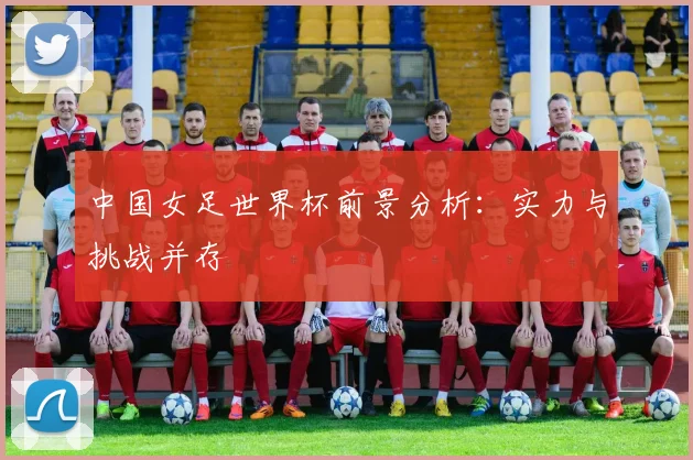 中国女足世界杯前景分析：实力与挑战并存
