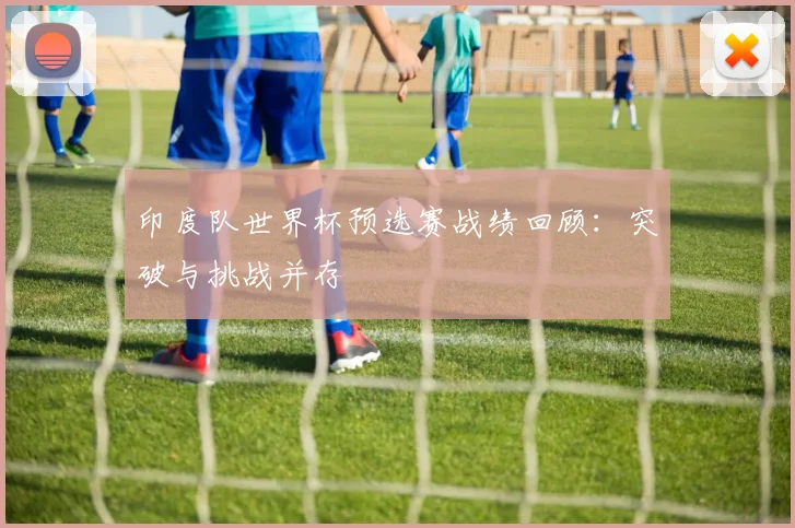 印度队世界杯预选赛战绩回顾：突破与挑战并存
