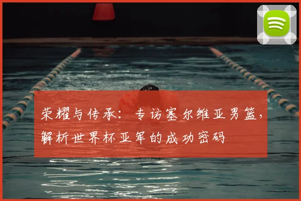 荣耀与传承：专访塞尔维亚男篮，解析世界杯亚军的成功密码