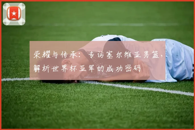 荣耀与传承：专访塞尔维亚男篮，解析世界杯亚军的成功密码
