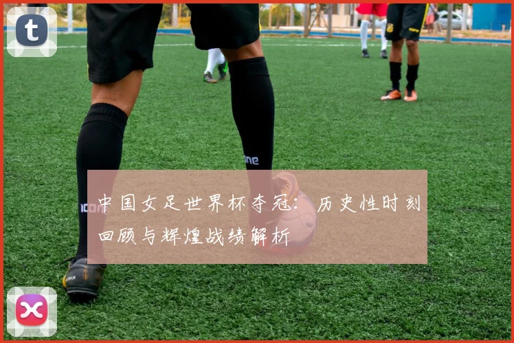 中国女足世界杯夺冠：历史性时刻回顾与辉煌战绩解析