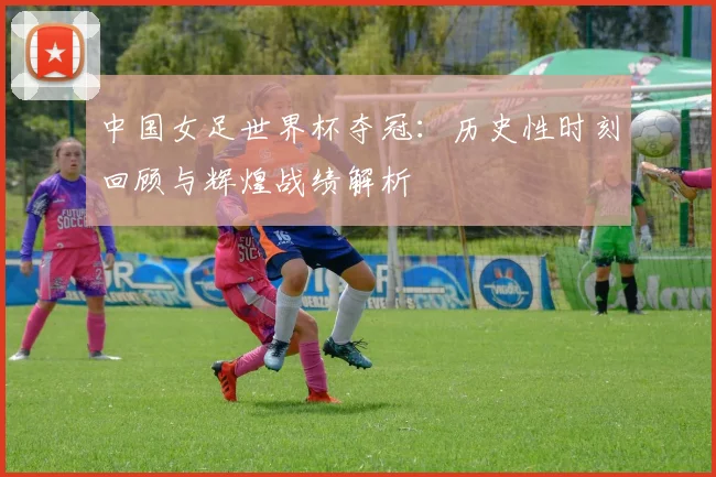 中国女足世界杯夺冠：历史性时刻回顾与辉煌战绩解析