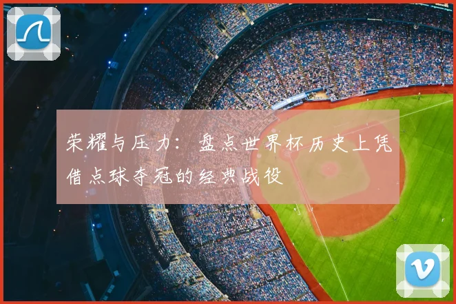 荣耀与压力：盘点世界杯历史上凭借点球夺冠的经典战役