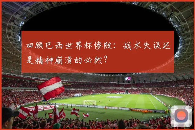 回顾巴西世界杯惨败:战术失误还是精神崩溃的必然?