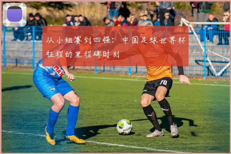 从小组赛到四强：中国足球世界杯征程的里程碑时刻