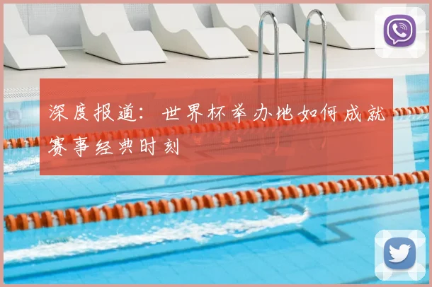 深度报道:世界杯举办地如何成就赛事经典时刻