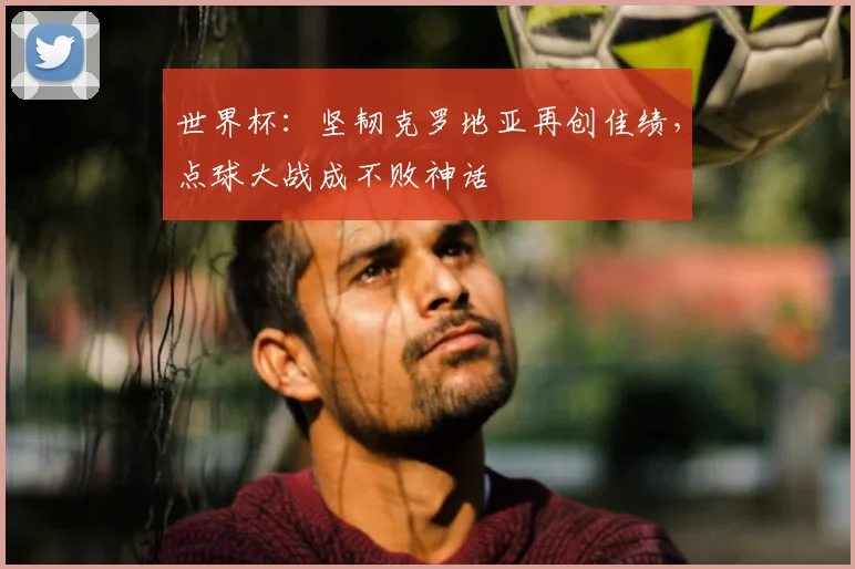 世界杯:坚韧克罗地亚再创佳绩,点球大战成不败神话