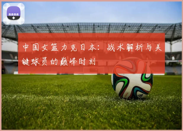 中国女篮力克日本：战术解析与关键球员的巅峰时刻