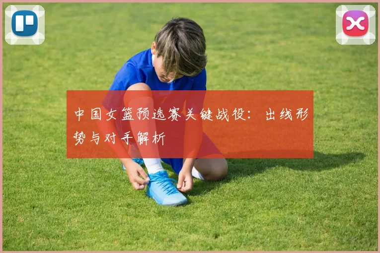中国女篮预选赛关键战役：出线形势与对手解析