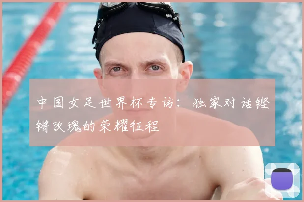 中国女足世界杯专访：独家对话铿锵玫瑰的荣耀征程