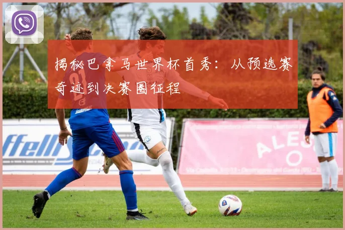 揭秘巴拿马世界杯首秀：从预选赛奇迹到决赛圈征程