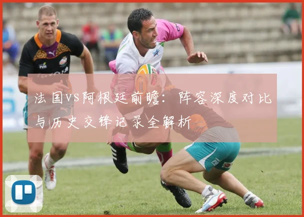 法国vs阿根廷前瞻：阵容深度对比与历史交锋记录全解析