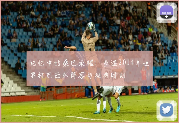 记忆中的桑巴荣耀：重温2014年世界杯巴西队阵容与经典时刻