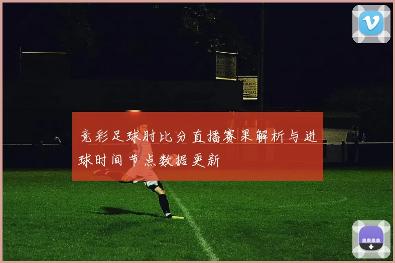 竞彩足球肘比分直播赛果解析与进球时间节点数据更新