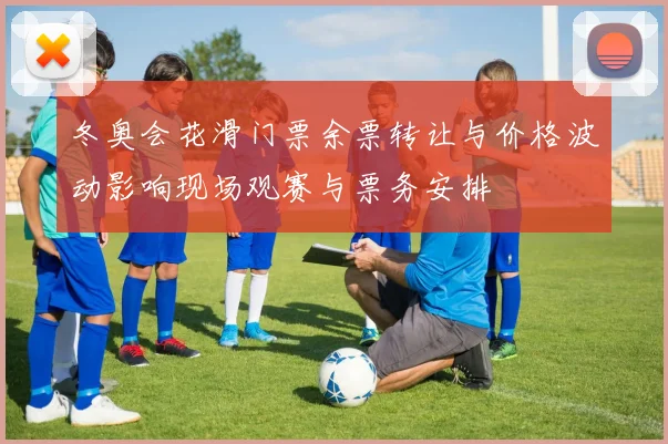 冬奥会花滑门票余票转让与价格波动影响现场观赛与票务安排