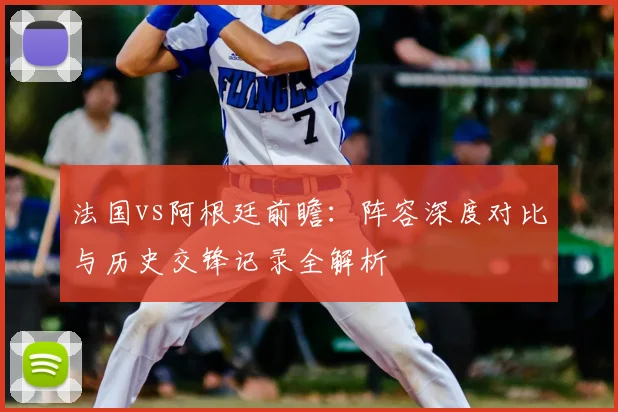 法国vs阿根廷前瞻：阵容深度对比与历史交锋记录全解析