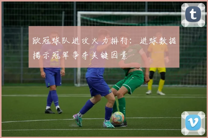 欧冠球队进攻火力排行：进球数据揭示冠军争夺关键因素
