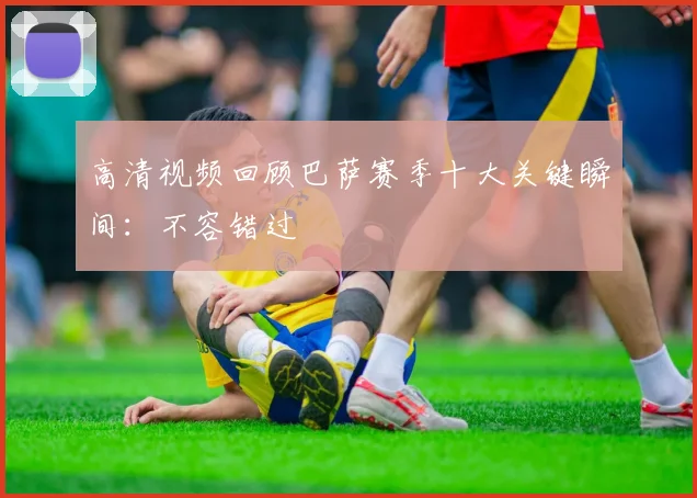 高清视频回顾巴萨赛季十大关键瞬间：不容错过