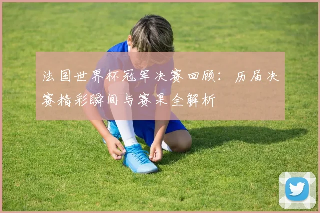 法国世界杯冠军决赛回顾：历届决赛精彩瞬间与赛果全解析