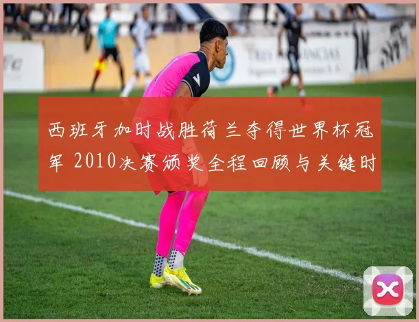 西班牙加时战胜荷兰夺得世界杯冠军 2010决赛颁奖全程回顾与关键时刻解析