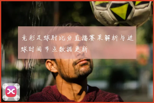 竞彩足球肘比分直播赛果解析与进球时间节点数据更新